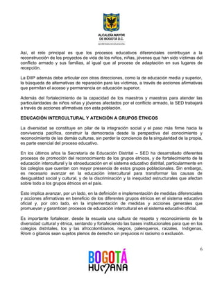 Así, el reto principal es que los procesos educativos diferenciales contribuyan a la 
reconstrucción de los proyectos de vida de los niños, niñas, jóvenes que han sido víctimas del 
conflicto armado y sus familias, al igual que al proceso de adaptación en sus lugares de 
recepción. 
La DIIP además debe articular con otras direcciones, como la de educación media y superior, 
la búsqueda de alternativas de reparación para las víctimas, a través de acciones afirmativas 
que permitan el acceso y permanencia en educación superior. 
Además del fortalecimiento de la capacidad de los maestros y maestras para atender las 
particularidades de niños niñas y jóvenes afectados por el conflicto armado, la SED trabajará 
a través de acciones afirmativas con esta población. 
6 
EDUCACIÓN INTERCULTURAL Y ATENCIÓN A GRUPOS ÉTNICOS 
La diversidad se constituye en pilar de la integración social y el paso más firme hacia la 
convivencia pacífica, construir la democracia desde la perspectiva del conocimiento y 
reconocimiento de las demás culturas, sin perder la conciencia de la singularidad de la propia, 
es parte esencial del proceso educativo. 
En los últimos años la Secretaría de Educación Distrital – SED ha desarrollado diferentes 
procesos de promoción del reconocimiento de los grupos étnicos, y de fortalecimiento de la 
educación intercultural y la etnoeducación en el sistema educativo distrital, particularmente en 
los colegios que cuentan con mayor presencia de estos grupos poblacionales. Sin embargo, 
es necesario avanzar en la educación intercultural para transformar las causas de 
desigualdad social y cultural, y de la discriminación y la inequidad estructurales que afectan 
sobre todo a los grupos étnicos en el país. 
Esto implica avanzar, por un lado, en la definición e implementación de medidas diferenciales 
y acciones afirmativas en beneficio de los diferentes grupos étnicos en el sistema educativo 
oficial y, por otro lado, en la implementación de medidas y acciones generales que 
promuevan y garanticen procesos de educación intercultural en el sistema educativo oficial. 
Es importante fortalecer, desde la escuela una cultura de respeto y reconocimiento de la 
diversidad cultural y étnica, sentando y fortaleciendo las bases institucionales para que en los 
colegios distritales, los y las afrocolombianos, negros, palenqueros, raizales, Indígenas, 
Rrom o gitanos sean sujetos plenos de derecho sin prejuicios ni racismo o exclusión. 
 