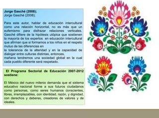 El Programa Sectorial de Educación 2007-2012
sostiene:
El México del nuevo milenio demanda que el sistema
educativo nacional forme a sus futuros ciudadanos
como personas, como seres humanos conscientes,
libres, irremplazables, con identidad, razón, y dignidad,
con derechos y deberes, creadores de valores y de
ideales.
Jorge Gasché (2008);
Jorge Gasché (2008);
Para este autor, hablar de educación intercultural
como una relación horizontal, no es más que un
eufemismo para disfrazar relaciones verticales.
Gasché difiere de la hipótesis utópica que sostienen
la mayoría de los expertos en educación intercultural
que afirman que si formamos a los niños en el respeto
mutuo de las diferencias en
la tolerancia de la alteridad y en la capacidad de
dialogar entre culturas distintas, entonces,
mañana tendremos una sociedad global en la cual
cada pueblo diferente será respetado.
 