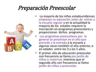 Preparación Preescolar
      • La mayoría de los niños estadounidenses
        empiezan su educación antes de entrar a
        la escuela regular y en la actualidad la
        mayoría de los estados requiere la
        inscripción en programas preescolares y
        proporcionan dichos programas.
      • Los programas preescolares por lo
        general se presentan en el año que
        precede a la entrada a la escuela y
        algunas veces también el año anterior, o
        en edades entre los 3 y los 5 años.
      • El primer año de educación preescolar
        con frecuencia se llama pre jardín de
        niños o maternal, mientras que el
        segundo año con frecuencia se llama
        jardín de niños o preescolar.
 