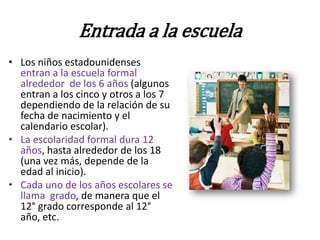 Entrada a la escuela
• Los niños estadounidenses
  entran a la escuela formal
  alrededor de los 6 años (algunos
  entran a los cinco y otros a los 7
  dependiendo de la relación de su
  fecha de nacimiento y el
  calendario escolar).
• La escolaridad formal dura 12
  años, hasta alrededor de los 18
  (una vez más, depende de la
  edad al inicio).
• Cada uno de los años escolares se
  llama grado, de manera que el
  12° grado corresponde al 12°
  año, etc.
 