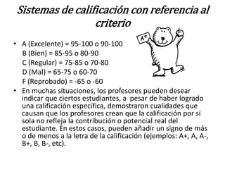 Sistemas de calificación con referencia al
                  criterio
• A (Excelente) = 95-100 o 90-100
  B (Bien) = 85-95 o 80-90
  C (Regular) = 75-85 o 70-80
  D (Mal) = 65-75 o 60-70
  F (Reprobado) = -65 o -60
• En muchas situaciones, los profesores pueden desear
  indicar que ciertos estudiantes, a pesar de haber logrado
  una calificación específica, demostraron cualidades que
  causan que los profesores crean que la calificación por sí
  sola no refleja la contribución o potencial real del
  estudiante. En estos casos, pueden añadir un signo de más
  o de menos a la letra de la calificación (ejemplos: A+, A, A-,
  B+, B, B-, etc).
 
