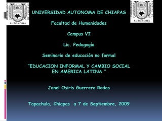 UNIVERSIDAD AUTONOMA DE CHIAPAS Facultad de Humanidades Campus VI Lic. Pedagogía Seminario de educación no formal “EDUCACION INFORMAL Y CAMBIO SOCIAL EN AMERICA LATINA “ Janel Osiris Guerrero Rodas Tapachula, Chiapas  a 7 de Septiembre, 2009 