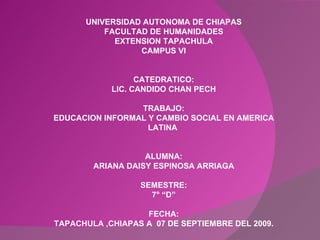 UNIVERSIDAD AUTONOMA DE CHIAPAS FACULTAD DE HUMANIDADES EXTENSION TAPACHULA CAMPUS VI CATEDRATICO: LIC. CANDIDO CHAN PECH TRABAJO: EDUCACION INFORMAL Y CAMBIO SOCIAL EN AMERICA LATINA  ALUMNA: ARIANA DAISY ESPINOSA ARRIAGA SEMESTRE: 7° “D” FECHA: TAPACHULA ,CHIAPAS A  07 DE SEPTIEMBRE DEL 2009. 