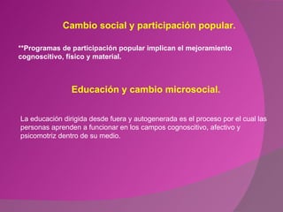 Cambio social y participación popular. **Programas de participación popular implican el mejoramiento cognoscitivo, físico y material. Educación y cambio microsocial. La educación dirigida desde fuera y autogenerada es el proceso por el cual las personas aprenden a funcionar en los campos cognoscitivo, afectivo y psicomotriz dentro de su medio.  