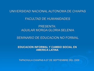 UNIVERSIDAD NACIONAL AUTONOMA DE CHIAPAS FACULTAD DE HUMANIDADES PRESENTA:  AGUILAR MORGA GLORIA SELENIA SEMINARIO DE EDUCACION NO FORMAL EDUCACION INFORMAL Y CAMBIO SOCIAL EN AMERICA LATINA TAPACHULA CHIAPAS A 07 DE SEPTIEMBRE DEL 2009 