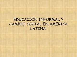 EDUCACIÓN INFORMAL Y CAMBIO SOCIAL EN AMERICA LATINA. 