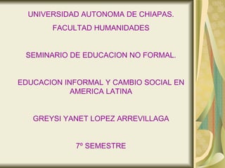 UNIVERSIDAD AUTONOMA DE CHIAPAS. FACULTAD HUMANIDADES SEMINARIO DE EDUCACION NO FORMAL. EDUCACION INFORMAL Y CAMBIO SOCIAL EN AMERICA LATINA GREYSI YANET LOPEZ ARREVILLAGA 7º SEMESTRE 