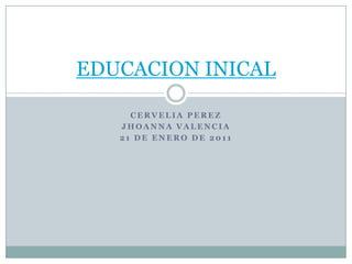 EDUCACION INICAL

     CERVELIA PEREZ
   JHOANNA VALENCIA
   21 DE ENERO DE 2011
 