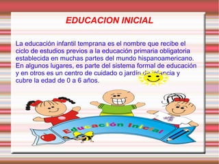 EDUCACION INICIAL

La educación infantil temprana es el nombre que recibe el
ciclo de estudios previos a la educación primaria obligatoria
establecida en muchas partes del mundo hispanoamericano.
En algunos lugares, es parte del sistema formal de educación
y en otros es un centro de cuidado o jardín de infancia y
cubre la edad de 0 a 6 años.
 