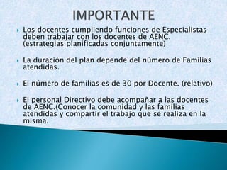  Los docentes cumpliendo funciones de Especialistas 
deben trabajar con los docentes de AENC. 
(estrategias planificadas conjuntamente) 
 La duración del plan depende del número de Familias 
atendidas. 
 El número de familias es de 30 por Docente. (relativo) 
 El personal Directivo debe acompañar a las docentes 
de AENC.(Conocer la comunidad y las familias 
atendidas y compartir el trabajo que se realiza en la 
misma. 
 