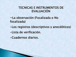 TECNICAS E INSTRUMENTOS DE 
EVALUACIÓN 
-La observación (Focalizada o No 
focalizada) 
-Los registros (descriptivos y anecdóticos) 
-Lista de verificación. 
-Cuadernos diarios. 
 