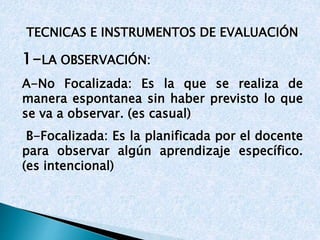 TECNICAS E INSTRUMENTOS DE EVALUACIÓN 
1-LA OBSERVACIÓN: 
A-No Focalizada: Es la que se realiza de 
manera espontanea sin haber previsto lo que 
se va a observar. (es casual) 
B-Focalizada: Es la planificada por el docente 
para observar algún aprendizaje específico. 
(es intencional) 
 