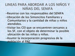 -Reunirse con los responsables del SENIFA 
-Ubicación de los Simoncitos Familiares y 
Comunitarios y la cantidad de niñas y niños 
atendidos. 
-Visitar los CEI que se encuentren cercanos a 
los SF, con el objeto de determinar la posible 
ubicación de las niñas y niñas. 
-Asumir la incorporación progresiva de la 
población al PAE 
 