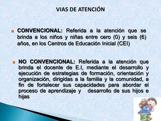 VIAS DE ATENCIÓN 
 CONVENCIONAL: Referida a la atención que se 
brinda a los niños y niñas entre cero (0) y seis (6) 
años, en los Centros de Educación Inicial (CEI) 
 NO CONVENCIONAL: Referida a la atención que 
brinda el docente de E.I, mediante el desarrollo y 
ejecución de estrategias de formación, orientación y 
organización, dirigidas a la familia y la comunidad, a 
fin de fortalecer sus capacidades para abordar el 
proceso de aprendizaje y desarrollo de sus hijos e 
hijas 
 
