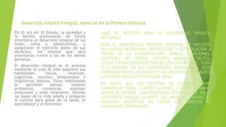 Desarrollo Infantil Integral: esencial en la Primera Infancia
EN EL Art.44: El Estado, la sociedad y
la familia promoverán de forma
prioritaria el desarrollo integral de las
niñas, niños y adolescentes, y
asegurarán el ejercicio pleno de sus
derechos, los mismos que será
prioritarios frente a los de las demás
personas.
El desarrollo integral es el proceso
mediante el cual el niño adquiere sus
habilidades físicas, motrices,
cognitivas, sociales, emocionales y
lingüísticas básicas. Estas habilidades
le permiten pensar, resolver
problemas, comunicar, expresar
emociones y tejer relaciones. Sientan
las bases de la vida adulta y preparan
el camino para gozar de la salud, el
aprendizaje y el bienestar.
¿QUÉ SE NECESITA PARA EL DESARROLLO INFANTIL
INTEGRAL?
PARA EL DESARROLLO INFANTIL INTEGRAL SE NECESITA
UNA BUENA NUTRICIÓN, PROTECCIÓN Y ESTIMULACIÓN A
TRAVÉS DE LA COMUNICACIÓN: VERBAL (CANCIONES,
CUENTOS); NO VERBAL (GESTOS, MIRADAS, TACTO);
JUEGO Y ATENCIÓN RECEPTIVA DE LOS CUIDADORES, TODO
ELLO INFLUYE EN LAS CONEXIONES NEURONALES. ESTA
COMBINACIÓN DE LO INNATO Y LO ADQUIRIDO ESTABLECE
LAS BASES PARA EL FUTURO DEL NIÑO.
NO BASTA QUE LOS CENTROS DE CUIDADO DIARIO
CAMBIEN DE PAÑAL, LIMPIEN LA NARIZ, LLEVEN AL BAÑO,
AHORA SE CONOCE –CON PROFUNDA CERTEZA– QUE NO ES
SUFICIENTE PORQUE LA PARTE DEL AMOR, EL CARIÑO, LA
ATENCIÓN RECEPTIVA EN TODOS LOS ÁMBITOS ES
SUMAMENTE IMPORTANTE.
 