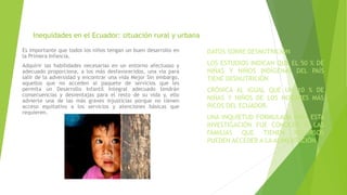 Inequidades en el Ecuador: situación rural y urbana
Es importante que todos los niños tengan un buen desarrollo en
la Primera Infancia.
Adquirir las habilidades necesarias en un entorno afectuoso y
adecuado proporciona, a los más desfavorecidos, una vía para
salir de la adversidad y encontrar una vida Mejor Sin embargo,
aquellos que no acceden al paquete de servicios que les
permita un Desarrollo Infantil Integral adecuado tendrán
consecuencias y desventajas para el resto de su vida y, ello
advierte una de las más graves injusticias porque no tienen
acceso equitativo a los servicios y atenciones básicas que
requieren.
DATOS SOBRE DESNUTRICIÓN
LOS ESTUDIOS INDICAN QUE EL 50 % DE
NIÑAS Y NIÑOS INDÍGENAS DEL PAÍS
TIENE DESNUTRICIÓN
CRÓNICA AL IGUAL QUE UN 10 % DE
NIÑAS Y NIÑOS DE LOS HOGARES MÁS
RICOS DEL ECUADOR.
UNA INQUIETUD FORMULADA PARA ESTA
INVESTIGACIÓN FUE CONOCER SI LAS
FAMILIAS QUE TIENEN RECURSOS
PUEDEN ACCEDER A LA ALIMENTACIÓN.
 