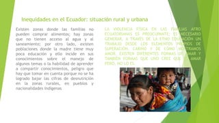 Inequidades en el Ecuador: situación rural y urbana
Existen zonas donde las familias no
pueden comprar alimentos; hay zonas
que no tienen acceso al agua y al
saneamiento; por otro lado, existen
poblaciones donde la madre tiene muy
poca educación y ello incide en sus
conocimientos sobre el manejo de
algunos temas o la habilidad de aprender
a compartir conocimientos, peligro que
hay que tomar en cuenta porque no se ha
logrado bajar las cifras de desnutrición
en la zonas rurales, en pueblos y
nacionalidades indígenas
LA VIOLENCIA FÍSICA EN LAS FAMILIAS AFRO
ECUATORIANAS ES PREOCUPANTE; ES NECESARIO
GENERAR, A TRAVÉS DE LA ETNO EDUCACIÓN UN
TRABAJO DESDE LOS ELEMENTOS PROPIOS DE
SUPERACIÓN, CARIÑO Y DE CÓMO MOSTRAMOS
AMOR. EXISTEN DIFERENTES FORMAS DE AMAR Y
TAMBIÉN FORMAS QUE UNO CREE QUE ES AMAR
PERO, NO LO ES.
 