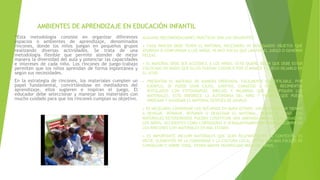 AMBIENTES DE APRENDIZAJE EN EDUCACIÓN INFANTIL
“Esta metodología consiste en organizar diferentes
espacios o ambientes de aprendizaje, denominados
rincones, donde los niños juegan en pequeños grupos
realizando diversas actividades. Se trata de una
metodología flexible que permite atender de mejor
manera la diversidad del aula y potenciar las capacidades
e intereses de cada niño. Los rincones de juego-trabajo
permiten que los niños aprendan de forma espontánea y
según sus necesidades.
En la estrategia de rincones, los materiales cumplen un
papel fundamental, convirtiéndose en mediadores del
aprendizaje, ellos sugieren e inspiran el juego. El
educador debe seleccionar y manejar los materiales con
mucho cuidado para que los rincones cumplan su objetivo.
ALGUNAS RECOMENDACIONES PRÁCTICAS SON LAS SIGUIENTES:
• CADA RINCÓN DEBE TENER EL MATERIAL NECESARIO: NI DEMASIADOS OBJETOS QUE
ATURDAN O CONFUNDAN A LOS NIÑOS; NI MUY POCOS QUE LIMITEN EL JUEGO O GENEREN
PELEAS.
• EL MATERIAL DEBE SER ACCESIBLE A LOS NIÑOS. ESTO QUIERE DECIR QUE DEBE ESTAR
COLOCADO DE MODO QUE ELLOS PUEDAN COGERLO POR SÍ MISMOS Y LUEGO DEJARLO EN
SU SITIO.
• PRESENTAR EL MATERIAL DE MANERA ORDENADA, FÁCILMENTE IDENTIFICABLE. POR
EJEMPLO, SE PUEDE USAR CAJAS, GAVETAS, CANASTAS U OTROS RECIPIENTES
ROTULADOS CON FOTOGRAFÍAS, DIBUJOS Y PALABRAS QUE IDENTIFIQUEN LOS
MATERIALES. ESTO FAVORECE LA AUTONOMÍA DEL NIÑO Y PERMITE QUE PUEDA
ORDENAR Y GUARDAR EL MATERIAL DESPUÉS DE USARLO.
• ES NECESARIO CONSERVAR LOS RECURSOS EN BUEN ESTADO. HAY QUE DEDICAR TIEMPO
A REVISAR, REPARAR, REPONER O DESECHAR EL MATERIAL, SEGÚN EL CASO. LOS
MATERIALES DETERIORADOS PUEDEN CONSTITUIR UNA AMENAZA PARA LA SEGURIDAD DE
LOS NIÑOS. ACCIDENTES COMO CORTADURAS O ATRAGANTAMIENTOS PUEDEN OCURRIR EN
LOS RINCONES CON MATERIALES EN MAL ESTADO.
• ES IMPORTANTE INCLUIR MATERIALES QUE SEAN RELEVANTES EN EL CONTEXTO, ES
DECIR, ELEMENTOS DE LA COMUNIDAD Y LA CULTURA LOCAL. ESTOS SON MÁS FÁCILES DE
CONSEGUIR Y, SOBRE TODO, TIENEN MAYOR SIGNIFICADO PARA LOS NIÑOS.
 