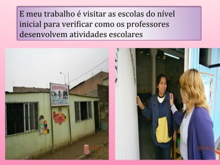 E meu trabalho é visitar as escolas do nível 
inicial para verificar como os professores 
desenvolvem atividades escolares 
 