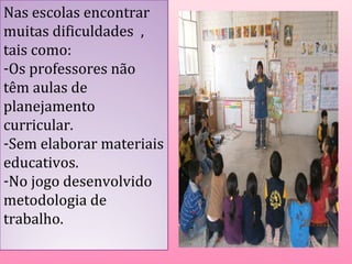 Nas escolas encontrar 
muitas dificuldades , 
tais como: 
-Os professores não 
têm aulas de 
planejamento 
curricular. 
-Sem elaborar materiais 
educativos. 
-No jogo desenvolvido 
metodologia de 
trabalho. 
 