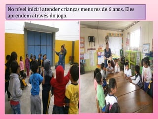 No nível inicial atender crianças menores de 6 anos. Eles 
aprendem através do jogo. 
 