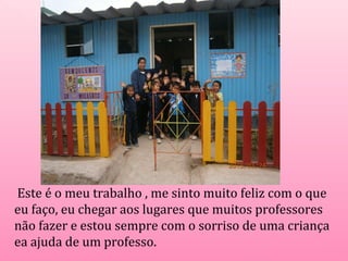 Este é o meu trabalho , me sinto muito feliz com o que 
eu faço, eu chegar aos lugares que muitos professores 
não fazer e estou sempre com o sorriso de uma criança 
ea ajuda de um professo. 
 