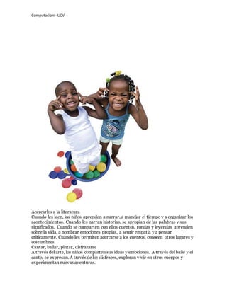 ComputacionI- UCV 
Acercarlos a la literatura 
Cuando les leen, los niños aprenden a narrar, a manejar el tiempo y a organizar los 
acontecimientos. Cuando les narran historias, se apropian de las palabras y sus 
significados. Cuando se comparten con ellos cuentos, rondas y leyendas aprenden 
sobre la vida, a nombrar emociones propias, a sentir empatía y a pensar 
críticamente. Cuando les permiten acercarse a los cuentos, conocen otros lugares y 
costumbres. 
Cantar, bailar, pintar, disfrazarse 
A través del arte, los niños comparten sus ideas y emociones. A través del baile y el 
canto, se expresan. A través de los disfraces, exploran vivir en otros cuerpos y 
experimentan nuevas aventuras. 
 