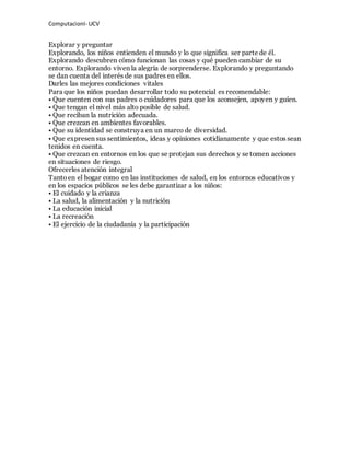 ComputacionI- UCV 
Explorar y preguntar 
Explorando, los niños entienden el mundo y lo que significa ser parte de él. 
Explorando descubren cómo funcionan las cosas y qué pueden cambiar de su 
entorno. Explorando viven la alegría de sorprenderse. Explorando y preguntando 
se dan cuenta del interés de sus padres en ellos. 
Darles las mejores condiciones vitales 
Para que los niños puedan desarrollar todo su potencial es recomendable: 
• Que cuenten con sus padres o cuidadores para que los aconsejen, apoyen y guíen. 
• Que tengan el nivel más alto posible de salud. 
• Que reciban la nutrición adecuada. 
• Que crezcan en ambientes favorables. 
• Que su identidad se construya en un marco de diversidad. 
• Que expresen sus sentimientos, ideas y opiniones cotidianamente y que estos sean 
tenidos en cuenta. 
• Que crezcan en entornos en los que se protejan sus derechos y se tomen acciones 
en situaciones de riesgo. 
Ofrecerles atención integral 
Tanto en el hogar como en las instituciones de salud, en los entornos educativos y 
en los espacios públicos se les debe garantizar a los niños: 
• El cuidado y la crianza 
• La salud, la alimentación y la nutrición 
• La educación inicial 
• La recreación 
• El ejercicio de la ciudadanía y la participación 
