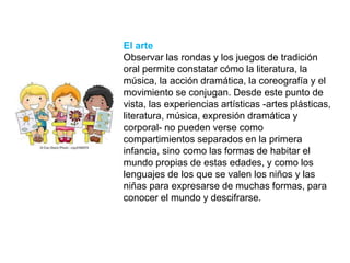 El arte
Observar las rondas y los juegos de tradición
oral permite constatar cómo la literatura, la
música, la acción dramática, la coreografía y el
movimiento se conjugan. Desde este punto de
vista, las experiencias artísticas -artes plásticas,
literatura, música, expresión dramática y
corporal- no pueden verse como
compartimientos separados en la primera
infancia, sino como las formas de habitar el
mundo propias de estas edades, y como los
lenguajes de los que se valen los niños y las
niñas para expresarse de muchas formas, para
conocer el mundo y descifrarse.
 