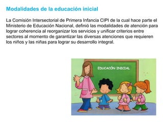 Modalidades de la educación inicial
La Comisión Intersectorial de Primera Infancia CIPI de la cual hace parte el
Ministerio de Educación Nacional, definió las modalidades de atención para
lograr coherencia al reorganizar los servicios y unificar criterios entre
sectores al momento de garantizar las diversas atenciones que requieren
los niños y las niñas para lograr su desarrollo integral.
 