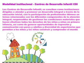 Modalidad institucional - Centros de Desarrollo Infantil CDI
Los Centros de Desarrollo Infantil, se conciben como instituciones
dirigidas a atender y promover un desarrollo integral a través de la
educación inicial, con la participación de profesionales idóneos en
temas relacionados con los diferentes componentes de la atención
integral, responsables de gestionar las condiciones materiales que
hacen efectivos todos los derechos de los niños y niñas en primera
infancia, así como de generar oportunidades de expresión y
comunicación con pares y adultos y diversidad de experiencias que
permiten a los niños y las niñas construir y comprender el mundo.
 