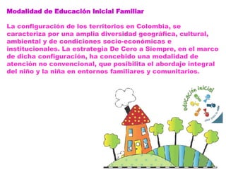 Modalidad de Educación Inicial Familiar
La configuración de los territorios en Colombia, se
caracteriza por una amplia diversidad geográfica, cultural,
ambiental y de condiciones socio-económicas e
institucionales. La estrategia De Cero a Siempre, en el marco
de dicha configuración, ha concebido una modalidad de
atención no convencional, que posibilita el abordaje integral
del niño y la niña en entornos familiares y comunitarios.
 