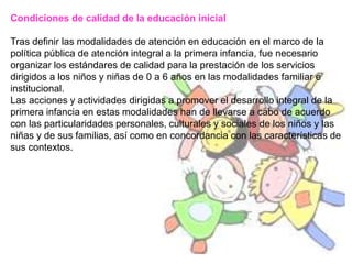 Condiciones de calidad de la educación inicial
Tras definir las modalidades de atención en educación en el marco de la
política pública de atención integral a la primera infancia, fue necesario
organizar los estándares de calidad para la prestación de los servicios
dirigidos a los niños y niñas de 0 a 6 años en las modalidades familiar e
institucional.
Las acciones y actividades dirigidas a promover el desarrollo integral de la
primera infancia en estas modalidades han de llevarse a cabo de acuerdo
con las particularidades personales, culturales y sociales de los niños y las
niñas y de sus familias, así como en concordancia con las características de
sus contextos.
 
