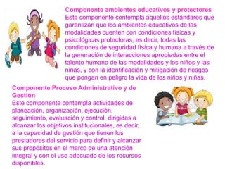 Componente ambientes educativos y protectores
Este componente contempla aquellos estándares que
garantizan que los ambientes educativos de las
modalidades cuenten con condiciones físicas y
psicológicas protectoras, es decir, todas las
condiciones de seguridad física y humana a través de
la generación de interacciones apropiadas entre el
talento humano de las modalidades y los niños y las
niñas, y con la identificación y mitigación de riesgos
que pongan en peligro la vida de los niños y niñas.
Componente Proceso Administrativo y de
Gestión
Este componente contempla actividades de
planeación, organización, ejecución,
seguimiento, evaluación y control, dirigidas a
alcanzar los objetivos institucionales, es decir,
a la capacidad de gestión que tienen los
prestadores del servicio para definir y alcanzar
sus propósitos en el marco de una atención
integral y con el uso adecuado de los recursos
disponibles.
 