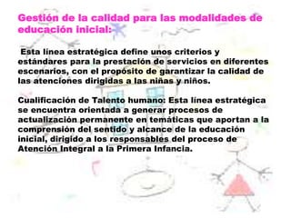Gestión de la calidad para las modalidades de
educación inicial:
Esta línea estratégica define unos criterios y
estándares para la prestación de servicios en diferentes
escenarios, con el propósito de garantizar la calidad de
las atenciones dirigidas a las niñas y niños.
Cualificación de Talento humano: Esta línea estratégica
se encuentra orientada a generar procesos de
actualización permanente en temáticas que aportan a la
comprensión del sentido y alcance de la educación
inicial, dirigido a los responsables del proceso de
Atención Integral a la Primera Infancia.
 