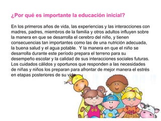 ¿Por qué es importante la educación inicial?
En los primeros años de vida, las experiencias y las interacciones con
madres, padres, miembros de la familia y otros adultos influyen sobre
la manera en que se desarrolla el cerebro del niño, y tienen
consecuencias tan importantes como las de una nutrición adecuada,
la buena salud y el agua potable. Y la manera en que el niño se
desarrolla durante este período prepara el terreno para su
desempeño escolar y la calidad de sus interacciones sociales futuras.
Los cuidados cálidos y oportunos que responden a las necesidades
de niñas y niños los preparan para afrontar de mejor manera el estrés
en etapas posteriores de su vida.
 