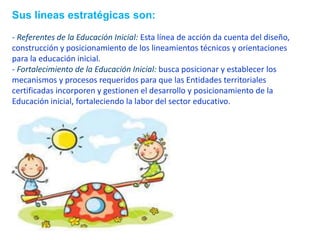 Sus líneas estratégicas son:
- Referentes de la Educación Inicial: Esta línea de acción da cuenta del diseño,
construcción y posicionamiento de los lineamientos técnicos y orientaciones
para la educación inicial.
- Fortalecimiento de la Educación Inicial: busca posicionar y establecer los
mecanismos y procesos requeridos para que las Entidades territoriales
certificadas incorporen y gestionen el desarrollo y posicionamiento de la
Educación inicial, fortaleciendo la labor del sector educativo.
 