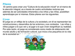 Pilares
El camino para crear una "Cultura de la educación inicial" en el marco de
la atención integral, es a través de cuatro actividades rectoras que
además de ser actividades inherentes a los niños y las niñas, posibilitan
aprendizajes por sí mismas. Estos pilares son los siguientes:
El juego
El juego es un reflejo de la cultura y la sociedad y en él se representan las
construcciones y desarrollos de los entornos y sus contextos. Las niñas y
niños juegan a lo que ven y al jugar a lo que viven resignifican su realidad.
Por esta razón, el juego es considerado como medio de elaboración del
mundo adulto y de formación cultural, que inicia a los pequeños en la vida
de la sociedad en la cual están inmersos.
 