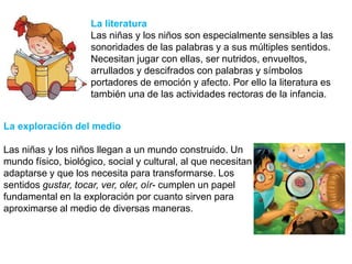 La literatura
Las niñas y los niños son especialmente sensibles a las
sonoridades de las palabras y a sus múltiples sentidos.
Necesitan jugar con ellas, ser nutridos, envueltos,
arrullados y descifrados con palabras y símbolos
portadores de emoción y afecto. Por ello la literatura es
también una de las actividades rectoras de la infancia.
La exploración del medio
Las niñas y los niños llegan a un mundo construido. Un
mundo físico, biológico, social y cultural, al que necesitan
adaptarse y que los necesita para transformarse. Los
sentidos gustar, tocar, ver, oler, oír- cumplen un papel
fundamental en la exploración por cuanto sirven para
aproximarse al medio de diversas maneras.
 