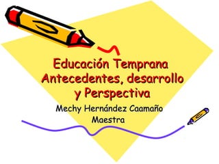 Educación Temprana
Antecedentes, desarrollo
     y Perspectiva
  Mechy Hernández Caamaño
         Maestra
 