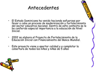 Antecedentes
• El Estado Dominicano ha venido haciendo esfuerzos por
llevar a cabo un proceso de modernización y fortalecimiento
del sector educativo nacional. Dentro de este contexto se le
ha conferido especial importancia a la educación de Nivel
Inicial.
• 2002 se elabora el Proyecto de Fortalecimiento de la
Educación Inicial con Financiamiento del Banco Mundial.

• Este proyecto viene a aportar calidad y a completar la
cobertura de todos los niños y niñas de 5 años

 