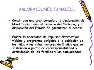 VALORACIONES FINALES..
• Constituye una gran conquista la declaración del
Nivel Inicial como el primero del Sistema, y la
disposición del Estado de garantizar el acceso.

• Existe la necesidad de impulsar alternativas
viables y programas dirigidos a la población de
los niños y las niñas menores de 5 años que se
sostengan a partir de corresponsabilidad y
articulación de las familias y las comunidades.

 