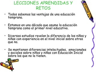 LECCIONES APRENDIDAS Y
RETOS
• Todos sabemos las ventajas de una educación
temprana.
• Estamos en una década que asume la educación
temprana como el primer nivel educativo.
• Diversos estudios revelan la diferencia de los niños y
niñas con experiencia en el nivel inicial sobre otros
que no.
• Se mantienen diferencias intelectuales, emocionales
y sociales sobre niños y niñas con Educación Inicial
sobre los que no la tienen.

 