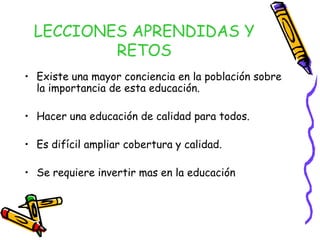 LECCIONES APRENDIDAS Y
RETOS
• Existe una mayor conciencia en la población sobre
la importancia de esta educación.
• Hacer una educación de calidad para todos.
• Es difícil ampliar cobertura y calidad.
• Se requiere invertir mas en la educación

 