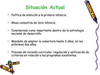 Situación Actual
• Política de atención a la primera infancia.
• Mesa consultiva de 1era infancia.
• Considerado como importante dentro de la estrategia
nacional de desarrollo.
• Mandato de ampliar la cobertura hasta 3 años, en los
próximos dos años.
• Proceso de revisión curricular, regulación y unificación de
criterios en relación a los programas existentes.

 