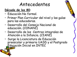 Antecedentes
Década de los 80:
• Educación No formal.
• Primer Plan Curricular del nivel y las guías
para las educadoras.
• Desarrollo del Consejo Nacional de
educación. (CONANI)
• Desarrollo de los Centros integrales de
Atención a la Infancia. (CIANI)
• Surge la Licenciatura de Educación
preescolar y primaria UASD y el Postgrado
Educación Inicial en INTEC

 