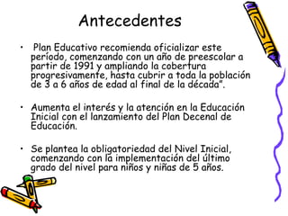 Antecedentes
•

Plan Educativo recomienda oficializar este
período, comenzando con un año de preescolar a
partir de 1991 y ampliando la cobertura
progresivamente, hasta cubrir a toda la población
de 3 a 6 años de edad al final de la década”.

• Aumenta el interés y la atención en la Educación
Inicial con el lanzamiento del Plan Decenal de
Educación.
• Se plantea la obligatoriedad del Nivel Inicial,
comenzando con la implementación del último
grado del nivel para niños y niñas de 5 años.

 