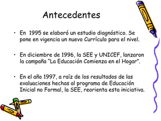 Antecedentes
• En 1995 se elaboró un estudio diagnóstico. Se
pone en vigencia un nuevo Currículo para el nivel.
• En diciembre de 1996, la SEE y UNICEF, lanzaron
la campaña “La Educación Comienza en el Hogar”.
• En el año 1997, a raíz de los resultados de las
evaluaciones hechas al programa de Educación
Inicial no Formal, la SEE, reorienta esta iniciativa.

 
