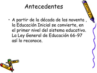Antecedentes
• A partir de la década de los noventa ,
la Educación Inicial se convierte, en
el primer nivel del sistema educativo.
La Ley General de Educación 66-97
así lo reconoce.

 