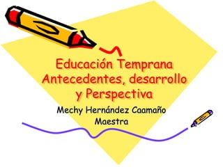 Educación Temprana
Antecedentes, desarrollo
y Perspectiva
Mechy Hernández Caamaño
Maestra

 